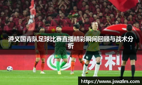 遵义国青队足球比赛直播精彩瞬间回顾与战术分析